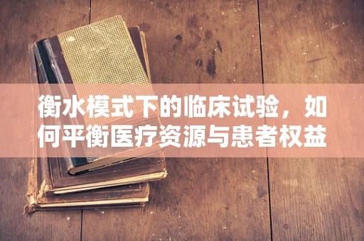 衡水模式下的临床试验，如何平衡医疗资源与患者权益？