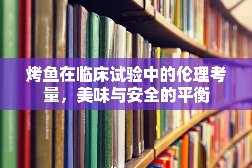 烤鱼在临床试验中的伦理考量，美味与安全的平衡