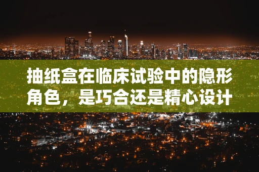 抽纸盒在临床试验中的隐形角色，是巧合还是精心设计？