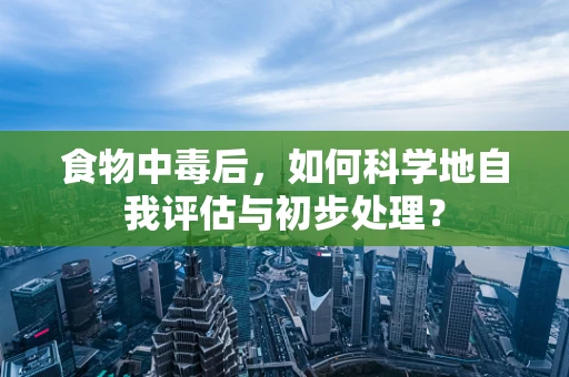 食物中毒后，如何科学地自我评估与初步处理？