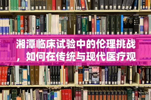 湘潭临床试验中的伦理挑战，如何在传统与现代医疗观念间寻找平衡？