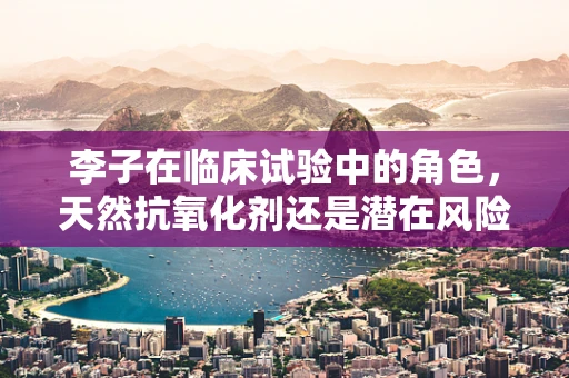 李子在临床试验中的角色，天然抗氧化剂还是潜在风险因素？