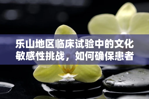 乐山地区临床试验中的文化敏感性挑战，如何确保患者参与的平等与尊重？