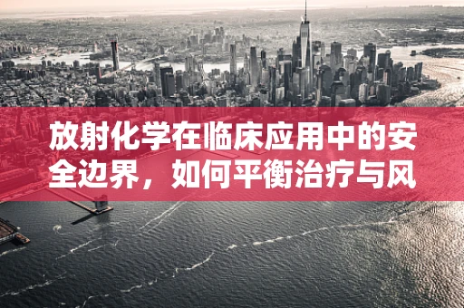 放射化学在临床应用中的安全边界，如何平衡治疗与风险？