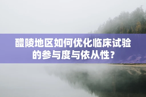 醴陵地区如何优化临床试验的参与度与依从性？