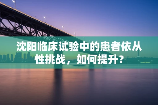 沈阳临床试验中的患者依从性挑战，如何提升？
