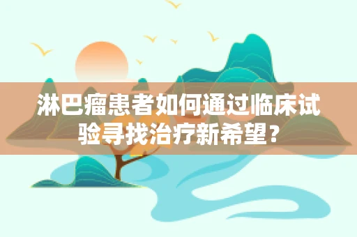 淋巴瘤患者如何通过临床试验寻找治疗新希望？