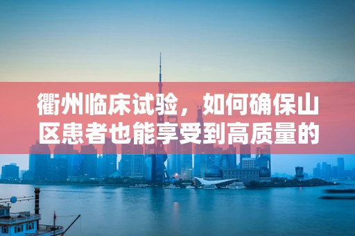 衢州临床试验，如何确保山区患者也能享受到高质量的医疗资源？