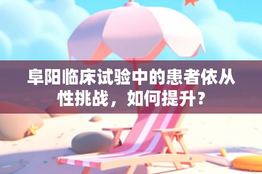 阜阳临床试验中的患者依从性挑战，如何提升？