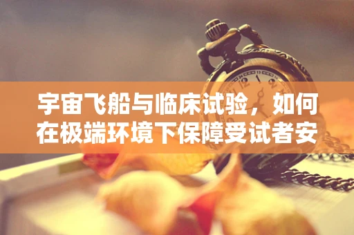 宇宙飞船与临床试验，如何在极端环境下保障受试者安全？