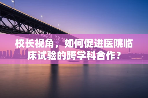校长视角，如何促进医院临床试验的跨学科合作？