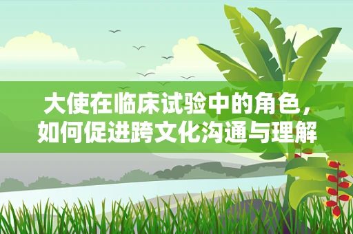 大使在临床试验中的角色，如何促进跨文化沟通与理解？