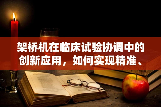 架桥机在临床试验协调中的创新应用，如何实现精准、高效与安全？