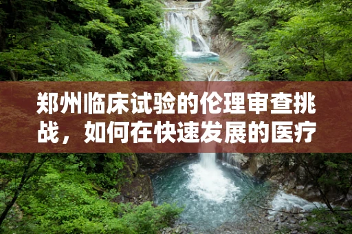 郑州临床试验的伦理审查挑战，如何在快速发展的医疗创新中确保公正与安全？