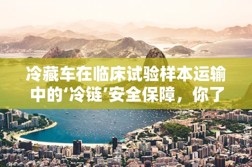 冷藏车在临床试验样本运输中的‘冷链’安全保障，你了解多少？