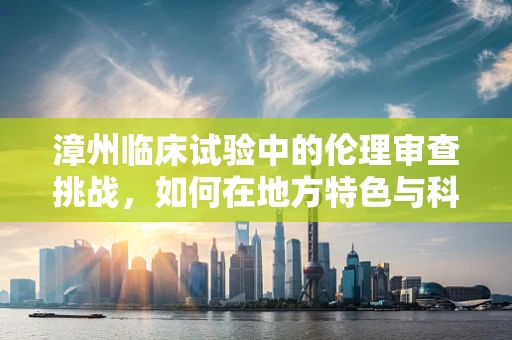 漳州临床试验中的伦理审查挑战，如何在地方特色与科学原则间找到平衡？