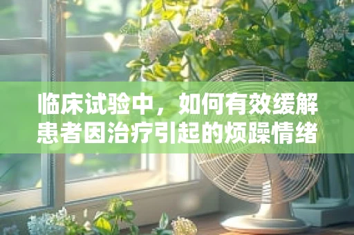 临床试验中，如何有效缓解患者因治疗引起的烦躁情绪？