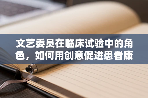 文艺委员在临床试验中的角色，如何用创意促进患者康复？