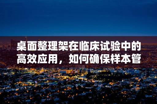 桌面整理架在临床试验中的高效应用，如何确保样本管理的井然有序？
