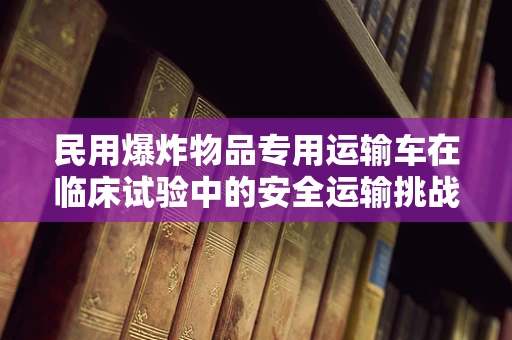民用爆炸物品专用运输车在临床试验中的安全运输挑战