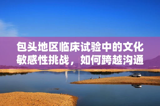 包头地区临床试验中的文化敏感性挑战，如何跨越沟通的‘语言’障碍？