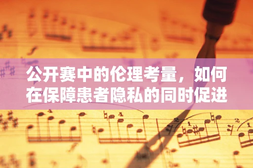 公开赛中的伦理考量，如何在保障患者隐私的同时促进医学进步？