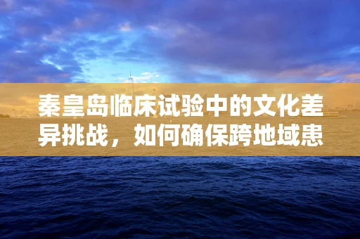 秦皇岛临床试验中的文化差异挑战，如何确保跨地域患者的参与与理解？