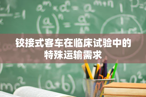 铰接式客车在临床试验中的特殊运输需求