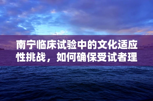 南宁临床试验中的文化适应性挑战，如何确保受试者理解与参与？