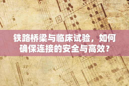 铁路桥梁与临床试验，如何确保连接的安全与高效？