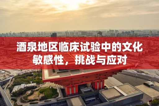 酒泉地区临床试验中的文化敏感性，挑战与应对