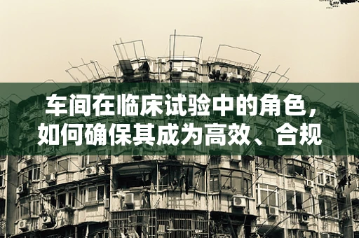 车间在临床试验中的角色，如何确保其成为高效、合规的‘试验田’？