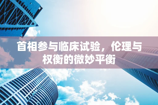 首相参与临床试验，伦理与权衡的微妙平衡