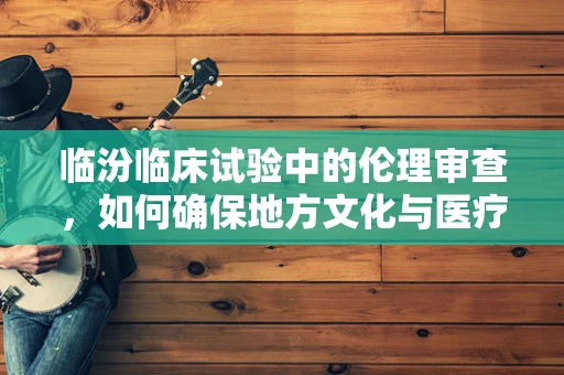 临汾临床试验中的伦理审查，如何确保地方文化与医疗实践的和谐共融？