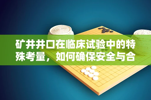 矿井井口在临床试验中的特殊考量，如何确保安全与合规？