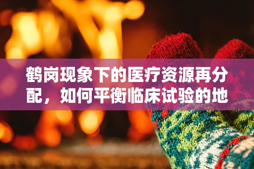 鹤岗现象下的医疗资源再分配，如何平衡临床试验的地区均衡？