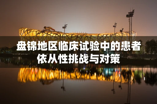 盘锦地区临床试验中的患者依从性挑战与对策