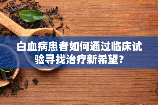 白血病患者如何通过临床试验寻找治疗新希望？