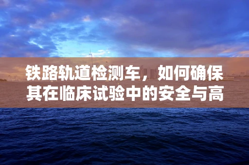 铁路轨道检测车，如何确保其在临床试验中的安全与高效运用？