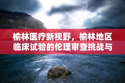 榆林医疗新视野，榆林地区临床试验的伦理审查挑战与应对策略
