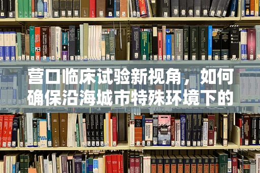 营口临床试验新视角，如何确保沿海城市特殊环境下的受试者安全？