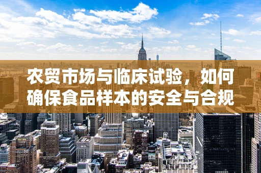 农贸市场与临床试验，如何确保食品样本的安全与合规？
