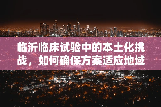 临沂临床试验中的本土化挑战，如何确保方案适应地域特色？