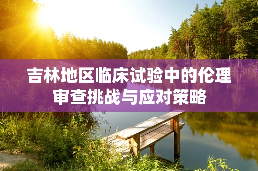 吉林地区临床试验中的伦理审查挑战与应对策略