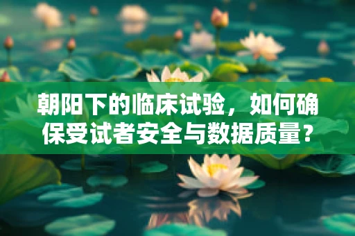朝阳下的临床试验，如何确保受试者安全与数据质量？