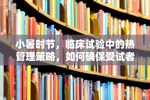 小暑时节，临床试验中的热管理策略，如何确保受试者安全与舒适？