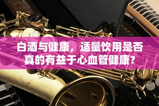 白酒与健康，适量饮用是否真的有益于心血管健康？