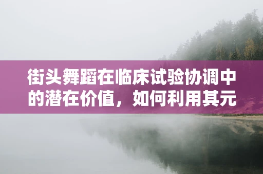 街头舞蹈在临床试验协调中的潜在价值，如何利用其元素提升患者参与度？