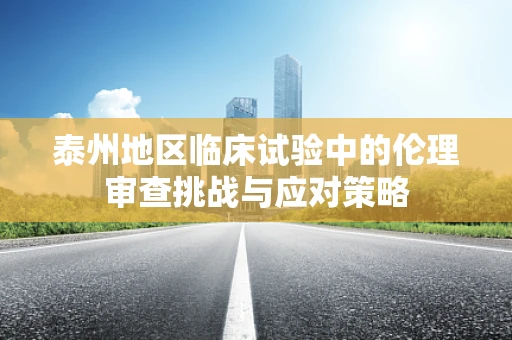 泰州地区临床试验中的伦理审查挑战与应对策略