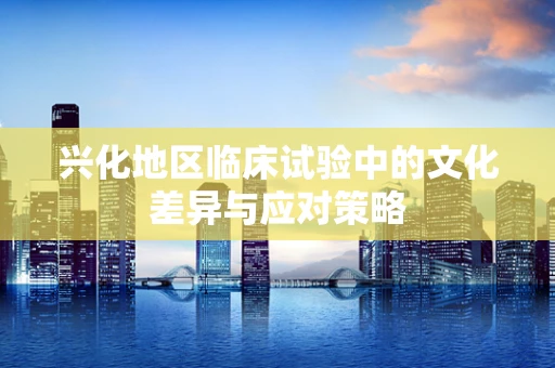 兴化地区临床试验中的文化差异与应对策略